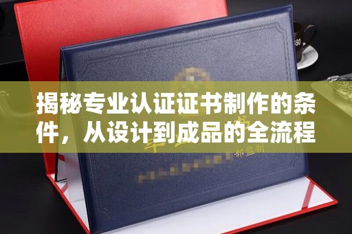资中揭秘专业认证证书制作的条件，从设计到成品的全流程解析